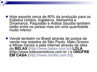 Hoje exporta cerca de 80% da produção para os Estados Unidos, Inglaterra, Alemanha e Dinamarca. Paquistão e Arábia Saudita também estão entre os países mas em uma quantidade muito inferior.  Vende também no Brasil através de postos de venda nos estados de São Paulo, Mato Grosso e Minas Gerais e pela internet através de sites da  BELAX  ( http://www.belax.com.br )  LOLA ( http://www.lolacosmeticos.com.br ) e  ONOFRE EM CASA  ( http://www.onofre.com.br ). 