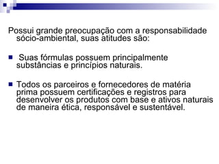 Possui grande preocupação com a responsabilidade sócio-ambiental, suas atitudes são: Suas fórmulas possuem principalmente substâncias e princípios naturais. Todos os parceiros e fornecedores de matéria prima possuem certificações e registros para desenvolver os produtos com base e ativos naturais de maneira ética, responsável e sustentável.  