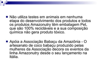 Não utiliza testes em animais em nenhuma etapa do desenvolvimento dos produtos e todos os produtos Amazonutry têm embalagem Pet, que são 100% recicláveis e a sua composição química não gera produto tóxico. Apóia a   Associação Babaçu da Amazônia - O artesanato de coco babaçu produzido pelas mulheres da Associação decora os eventos da linha Amazonutry desde o seu lançamento na Itália.  