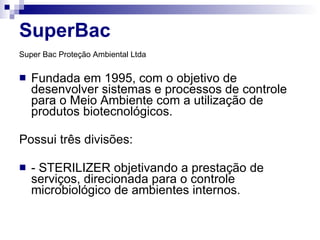 SuperBac Super Bac Proteção Ambiental Ltda   Fundada em 1995, com o objetivo de desenvolver sistemas e processos de controle para o Meio Ambiente com a utilização de produtos biotecnológicos.  Possui três divisões:  - STERILIZER objetivando a prestação de serviços, direcionada para o controle microbiológico de ambientes internos.  