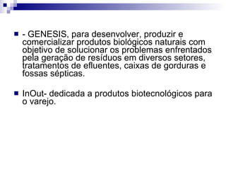 - GENESIS, para desenvolver, produzir e comercializar produtos biológicos naturais com objetivo de solucionar os problemas enfrentados pela geração de resíduos em diversos setores, tratamentos de efluentes, caixas de gorduras e fossas sépticas. InOut- dedicada a produtos biotecnológicos para o varejo. 