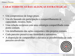 Clique para editar o estilo do título
mestre
• Clique para editar os estilos do texto mestre
– Segundo nível
• Terceiro nível
– Quarto nível
» Quinto nível
18/03/2022 10
Alianças e Parcerias
PROF. ERIVALDO DE PIETRI
10
CARACTERISTICAS DAS ALIANÇAS ESTRATEGICAS
• Um compromisso de longo prazo.
• Um elo baseado em participação e compartilhamento de
capacidade, recurso, bens.
• Uma relação recíproca com uma estratégia compartilhada como
ponto comum.
• Um detalhamento das ações conjuntas e dos projetos comuns.
• Cada parceiro preserva sua identidade e autonomia.
• A disposição de compartilhar e alavanca as possibilidades de cada
parceiro envolvido.
 