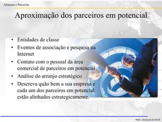 Clique para editar o estilo do título
mestre
• Clique para editar os estilos do texto mestre
– Segundo nível
• Terceiro nível
– Quarto nível
» Quinto nível
18/03/2022 101
Alianças e Parcerias
PROF. ERIVALDO DE PIETRI
Aproximação dos parceiros em potencial
• Entidades de classe
• Eventos de associação e pesquisa na
Internet
• Contato com o pessoal da área
comercial de parceiros em potencial
• Análise do arranjo estratégico
• Descreva quão bem a sua empresa e
cada um dos parceiros em potencial
estão alinhados estrategicamente.
 