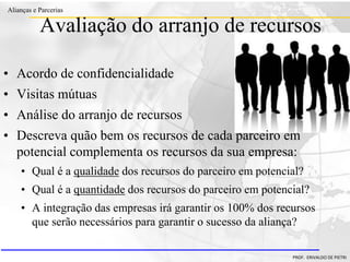 Clique para editar o estilo do título
mestre
• Clique para editar os estilos do texto mestre
– Segundo nível
• Terceiro nível
– Quarto nível
» Quinto nível
18/03/2022 103
Alianças e Parcerias
PROF. ERIVALDO DE PIETRI
Avaliação do arranjo de recursos
• Acordo de confidencialidade
• Visitas mútuas
• Análise do arranjo de recursos
• Descreva quão bem os recursos de cada parceiro em
potencial complementa os recursos da sua empresa:
• Qual é a qualidade dos recursos do parceiro em potencial?
• Qual é a quantidade dos recursos do parceiro em potencial?
• A integração das empresas irá garantir os 100% dos recursos
que serão necessários para garantir o sucesso da aliança?
 