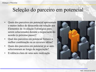 Clique para editar o estilo do título
mestre
• Clique para editar os estilos do texto mestre
– Segundo nível
• Terceiro nível
– Quarto nível
» Quinto nível
18/03/2022 104
Alianças e Parcerias
PROF. ERIVALDO DE PIETRI
Seleção do parceiro em potencial
• Quais dos parceiros em potencial apresentam
o menor índice de desacordo em relação aos
Elementos de Avaliação Estratégica para
serem solucionados durante a negociação do
acordo (o próximo passo)?
• Qual dos parceiros em potencial fornece a
melhor combinação ou os recursos idéias?
• Quais dos parceiros em potencial já se auto
selecionaram ao longo da negociação?
• Evidência clara de uma auto motivação
 