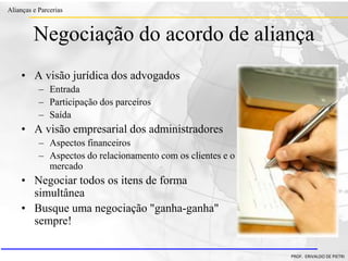 Clique para editar o estilo do título
mestre
• Clique para editar os estilos do texto mestre
– Segundo nível
• Terceiro nível
– Quarto nível
» Quinto nível
18/03/2022 105
Alianças e Parcerias
PROF. ERIVALDO DE PIETRI
Negociação do acordo de aliança
• A visão jurídica dos advogados
– Entrada
– Participação dos parceiros
– Saída
• A visão empresarial dos administradores
– Aspectos financeiros
– Aspectos do relacionamento com os clientes e o
mercado
• Negociar todos os itens de forma
simultânea
• Busque uma negociação "ganha-ganha"
sempre!
 