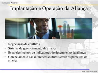 Clique para editar o estilo do título
mestre
• Clique para editar os estilos do texto mestre
– Segundo nível
• Terceiro nível
– Quarto nível
» Quinto nível
18/03/2022 106
Alianças e Parcerias
PROF. ERIVALDO DE PIETRI
Implantação e Operação da Aliança
• Negociação de conflitos
• Sistema de gerenciamento da aliança
• Estabelecimentos de indicadores de desempenho da aliança
• Gerenciamento das diferenças culturais entre os parceiros da
aliança
 