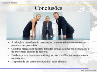 Clique para editar o estilo do título
mestre
• Clique para editar os estilos do texto mestre
– Segundo nível
• Terceiro nível
– Quarto nível
» Quinto nível
18/03/2022 107
Alianças e Parcerias
PROF. ERIVALDO DE PIETRI
Conclusões
• Avaliação e consideração permanente de novos relacionamentos com
parceiros em potenciais
• Construa relações de trabalho robustas através de uma boa negociação e
de excelentes acordos de parceria.
• Estabeleça uma base comum de regras para trabalhar em conjunto com
os parceiros
• Disponha de um gerente responsável pelas alianças
 