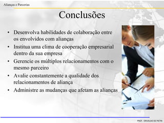 Clique para editar o estilo do título
mestre
• Clique para editar os estilos do texto mestre
– Segundo nível
• Terceiro nível
– Quarto nível
» Quinto nível
18/03/2022 108
Alianças e Parcerias
PROF. ERIVALDO DE PIETRI
Conclusões
• Desenvolva habilidades de colaboração entre
os envolvidos com alianças
• Institua uma clima de cooperação empresarial
dentro da sua empresa
• Gerencie os múltiplos relacionamentos com o
mesmo parceiro
• Avalie constantemente a qualidade dos
relacionamentos de aliança
• Administre as mudanças que afetam as alianças
 