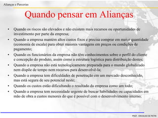 Clique para editar o estilo do título
mestre
• Clique para editar os estilos do texto mestre
– Segundo nível
• Terceiro nível
– Quarto nível
» Quinto nível
18/03/2022 13
Alianças e Parcerias
PROF. ERIVALDO DE PIETRI
• Quando os riscos são elevados e não existem mais recursos ou oportunidades de
investimento por parte da empresa;
• Quando a empresa mantém altos custos fixos e precisa comprar em maior quantidade
(economia de escala) para obter maiores vantagens em preços ou condições de
pagamento;
• Quando os funcionários da empresa não têm conhecimentos sobre o perfil do cliente
e concepção do produto, assim como a estrutura logística para distribuição destes;
• Quando a empresa não está tecnologicamente preparada para o mundo globalizado
nem dispõe de tempo nem recursos para desenvolvê-la;
• Quando a empresa tem dificuldades de penetração em um mercado desconhecido,
mas está segura de seu potencial neste;
• Quando os custos estão dificultando o resultado da empresa como um todo;
• Quando a empresa tem necessidade urgente de buscar habilidades ou capacidades em
mão de obra a custos menores do que é possível com o desenvolvimento interno;
Quando pensar em Alianças
 