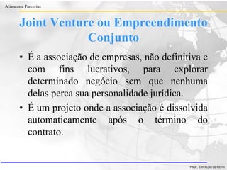 Clique para editar o estilo do título
mestre
• Clique para editar os estilos do texto mestre
– Segundo nível
• Terceiro nível
– Quarto nível
» Quinto nível
18/03/2022 19
Alianças e Parcerias
PROF. ERIVALDO DE PIETRI
Joint Venture ou Empreendimento
Conjunto
• É a associação de empresas, não definitiva e
com fins lucrativos, para explorar
determinado negócio sem que nenhuma
delas perca sua personalidade jurídica.
• É um projeto onde a associação é dissolvida
automaticamente após o término do
contrato.
 