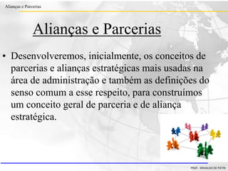 Clique para editar o estilo do título
mestre
• Clique para editar os estilos do texto mestre
– Segundo nível
• Terceiro nível
– Quarto nível
» Quinto nível
18/03/2022 2
Alianças e Parcerias
PROF. ERIVALDO DE PIETRI
2
Alianças e Parcerias
• Desenvolveremos, inicialmente, os conceitos de
parcerias e alianças estratégicas mais usadas na
área de administração e também as definições do
senso comum a esse respeito, para construímos
um conceito geral de parceria e de aliança
estratégica.
 