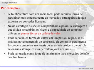 Clique para editar o estilo do título
mestre
• Clique para editar os estilos do texto mestre
– Segundo nível
• Terceiro nível
– Quarto nível
» Quinto nível
18/03/2022 20
Alianças e Parcerias
PROF. ERIVALDO DE PIETRI
Por exemplo...
• A Joint-Venture com um sócio local pode ser uma forma de
participar mais extensamente de mercados estrangeiros do que
exportar ou conceder licenças.
• Nessa estratégia os sócios compartilham a posse. A vantagem é
que divide-se também os riscos e a capacidade de combinar
diferentes pontos fortes da cadeia de valor.
• Pode ser a única forma de entrar em um país ou região, se as
práticas governamentais de concessão de contratos geralmente
favorecem empresas nacionais ou se as leis proíbem o controle
acionário estrangeiro mas permitem joint ventures.
• Pode ser usada como fonte de suprimento para mercados de mão-
de-obra barata.
 