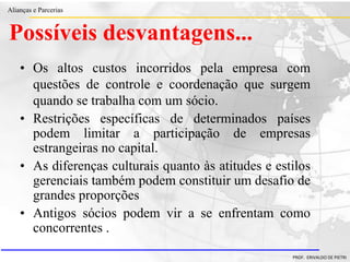 Clique para editar o estilo do título
mestre
• Clique para editar os estilos do texto mestre
– Segundo nível
• Terceiro nível
– Quarto nível
» Quinto nível
18/03/2022 21
Alianças e Parcerias
PROF. ERIVALDO DE PIETRI
Possíveis desvantagens...
• Os altos custos incorridos pela empresa com
questões de controle e coordenação que surgem
quando se trabalha com um sócio.
• Restrições específicas de determinados países
podem limitar a participação de empresas
estrangeiras no capital.
• As diferenças culturais quanto às atitudes e estilos
gerenciais também podem constituir um desafio de
grandes proporções
• Antigos sócios podem vir a se enfrentam como
concorrentes .
 