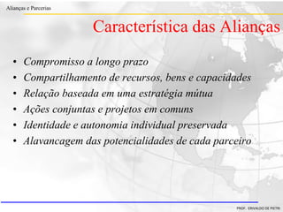 Clique para editar o estilo do título
mestre
• Clique para editar os estilos do texto mestre
– Segundo nível
• Terceiro nível
– Quarto nível
» Quinto nível
18/03/2022 26
Alianças e Parcerias
PROF. ERIVALDO DE PIETRI
• Compromisso a longo prazo
• Compartilhamento de recursos, bens e capacidades
• Relação baseada em uma estratégia mútua
• Ações conjuntas e projetos em comuns
• Identidade e autonomia individual preservada
• Alavancagem das potencialidades de cada parceiro
Característica das Alianças
 