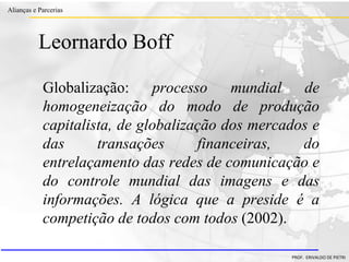 Clique para editar o estilo do título
mestre
• Clique para editar os estilos do texto mestre
– Segundo nível
• Terceiro nível
– Quarto nível
» Quinto nível
18/03/2022 28
Alianças e Parcerias
PROF. ERIVALDO DE PIETRI
Leornardo Boff
Globalização: processo mundial de
homogeneização do modo de produção
capitalista, de globalização dos mercados e
das transações financeiras, do
entrelaçamento das redes de comunicação e
do controle mundial das imagens e das
informações. A lógica que a preside é a
competição de todos com todos (2002).
 