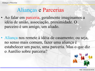 Clique para editar o estilo do título
mestre
• Clique para editar os estilos do texto mestre
– Segundo nível
• Terceiro nível
– Quarto nível
» Quinto nível
18/03/2022 3
Alianças e Parcerias
PROF. ERIVALDO DE PIETRI
3
Alianças e Parcerias
• Ao falar em parceria, geralmente imaginamos a
idéia de união, associação, proximidade. O
parceiro é um amigo, um aliado.
• Aliança nos remete à idéia de casamento; ou seja,
no senso mais comum, fazer uma aliança é
estabelecer um pacto, uma parceria. Mas o que diz
o Aurélio sobre parceria?
 