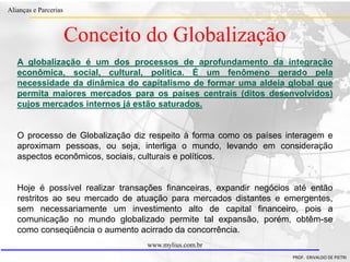 Clique para editar o estilo do título
mestre
• Clique para editar os estilos do texto mestre
– Segundo nível
• Terceiro nível
– Quarto nível
» Quinto nível
18/03/2022 33
Alianças e Parcerias
PROF. ERIVALDO DE PIETRI
www.mylius.com.br
Conceito do Globalização
A globalização é um dos processos de aprofundamento da integração
econômica, social, cultural, política. É um fenômeno gerado pela
necessidade da dinâmica do capitalismo de formar uma aldeia global que
permita maiores mercados para os países centrais (ditos desenvolvidos)
cujos mercados internos já estão saturados.
O processo de Globalização diz respeito à forma como os países interagem e
aproximam pessoas, ou seja, interliga o mundo, levando em consideração
aspectos econômicos, sociais, culturais e políticos.
Hoje é possível realizar transações financeiras, expandir negócios até então
restritos ao seu mercado de atuação para mercados distantes e emergentes,
sem necessariamente um investimento alto de capital financeiro, pois a
comunicação no mundo globalizado permite tal expansão, porém, obtêm-se
como conseqüência o aumento acirrado da concorrência.
 
