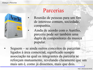 Clique para editar o estilo do título
mestre
• Clique para editar os estilos do texto mestre
– Segundo nível
• Terceiro nível
– Quarto nível
» Quinto nível
18/03/2022 4
Alianças e Parcerias
PROF. ERIVALDO DE PIETRI
4
Parcerias
• Reunião de pessoas para um fim
de interesse comum, sociedade,
companhia.
• Ainda de acordo com o Aurélio,
parceria pode ser também uma
dupla de compositores da musica
popular.
• Seguem – se ainda outros conceitos de parcerias
ligados à área comercial, significado sempre
associação na qual os integrantes da parceria se
reforçam mutuamente, revelando claramente que um
mais um é, como já dissemos, mais que dois.
 