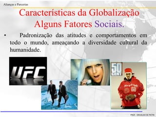 Clique para editar o estilo do título
mestre
• Clique para editar os estilos do texto mestre
– Segundo nível
• Terceiro nível
– Quarto nível
» Quinto nível
18/03/2022 40
Alianças e Parcerias
PROF. ERIVALDO DE PIETRI
• Padronização das atitudes e comportamentos em
todo o mundo, ameaçando a diversidade cultural da
humanidade.
Características da Globalização
Alguns Fatores Sociais.
 