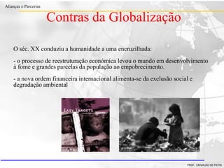 Clique para editar o estilo do título
mestre
• Clique para editar os estilos do texto mestre
– Segundo nível
• Terceiro nível
– Quarto nível
» Quinto nível
18/03/2022 42
Alianças e Parcerias
PROF. ERIVALDO DE PIETRI
O séc. XX conduziu a humanidade a uma encruzilhada:
- o processo de reestruturação económica levou o mundo em desenvolvimento
à fome e grandes parcelas da população ao empobrecimento.
- a nova ordem financeira internacional alimenta-se da exclusão social e
degradação ambiental
Contras da Globalização
 