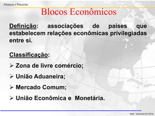 Clique para editar o estilo do título
mestre
• Clique para editar os estilos do texto mestre
– Segundo nível
• Terceiro nível
– Quarto nível
» Quinto nível
18/03/2022 45
Alianças e Parcerias
PROF. ERIVALDO DE PIETRI
Blocos Econômicos
Classificação:
 Zona de livre comércio;
 União Aduaneira;
 Mercado Comum;
 União Econômica e Monetária.
Definição: associações de países que
estabelecem relações econômicas privilegiadas
entre si.
 
