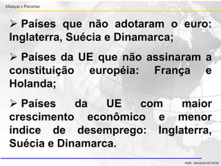 Clique para editar o estilo do título
mestre
• Clique para editar os estilos do texto mestre
– Segundo nível
• Terceiro nível
– Quarto nível
» Quinto nível
18/03/2022 47
Alianças e Parcerias
PROF. ERIVALDO DE PIETRI
 Países que não adotaram o euro:
Inglaterra, Suécia e Dinamarca;
 Países da UE que não assinaram a
constituição européia: França e
Holanda;
 Países da UE com maior
crescimento econômico e menor
índice de desemprego: Inglaterra,
Suécia e Dinamarca.
 