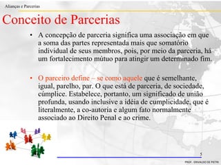 Clique para editar o estilo do título
mestre
• Clique para editar os estilos do texto mestre
– Segundo nível
• Terceiro nível
– Quarto nível
» Quinto nível
18/03/2022 5
Alianças e Parcerias
PROF. ERIVALDO DE PIETRI
5
Conceito de Parcerias
• A concepção de parceria significa uma associação em que
a soma das partes representada mais que somatório
individual de seus membros, pois, por meio da parceria, há
um fortalecimento mútuo para atingir um determinado fim.
• O parceiro define – se como aquele que é semelhante,
igual, parelho, par. O que está de parceria, de sociedade,
cúmplice. Estabelece, portanto, um significado de união
profunda, usando inclusive a idéia de cumplicidade, que é
literalmente, a co-autoria e algum fato normalmente
associado ao Direito Penal e ao crime.
 