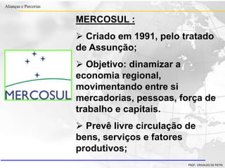 Clique para editar o estilo do título
mestre
• Clique para editar os estilos do texto mestre
– Segundo nível
• Terceiro nível
– Quarto nível
» Quinto nível
18/03/2022 52
Alianças e Parcerias
PROF. ERIVALDO DE PIETRI
MERCOSUL :
 Criado em 1991, pelo tratado
de Assunção;
 Objetivo: dinamizar a
economia regional,
movimentando entre si
mercadorias, pessoas, força de
trabalho e capitais.
 Prevê livre circulação de
bens, serviços e fatores
produtivos;
 