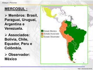 Clique para editar o estilo do título
mestre
• Clique para editar os estilos do texto mestre
– Segundo nível
• Terceiro nível
– Quarto nível
» Quinto nível
18/03/2022 53
Alianças e Parcerias
PROF. ERIVALDO DE PIETRI
MERCOSUL :
 Membros: Brasil,
Paraguai, Uruguai,
Argentina e
Venezuela.
 Associados:
Bolívia, Chile,
Equador, Peru e
Colômbia.
 Observador:
México
 