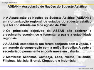 Clique para editar o estilo do título
mestre
• Clique para editar os estilos do texto mestre
– Segundo nível
• Terceiro nível
– Quarto nível
» Quinto nível
18/03/2022 56
Alianças e Parcerias
PROF. ERIVALDO DE PIETRI
ASEAN – Associação de Nações do Sudeste Asiático
 A Associação de Nações do Sudeste Asiático (ASEAN) é
uma organização regional de estados do sudeste asiático
que foi constituída em 8 de agosto de 1967.
 Os principais objetivos da ASEAN são acelerar o
crescimento econômico e fomentar a paz e a estabilidade
regionais.
A ASEAN estabeleceu um fórum conjunto com o Japão, e
um acordo de cooperação com a união Européia). A sede e
secretariado permanente encontram-se em Jakarta.
 Membros: Mianmar, Camboja, Laos, Vietnã, Tailândia,
Filipinas, Malásia, Brunei, Cingapura e Indonésia.
 