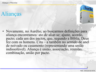 Clique para editar o estilo do título
mestre
• Clique para editar os estilos do texto mestre
– Segundo nível
• Terceiro nível
– Quarto nível
» Quinto nível
18/03/2022 6
Alianças e Parcerias
PROF. ERIVALDO DE PIETRI
6
Alianças
• Novamente, no Aurélio, ao buscarmos definições para
aliança encontramos: ato de aliar-se; ajuste, acordo,
pacto; cada um dos pactos, que, segundo a Bíblia, Deus
fez com os homens. Cita – a também no sentido de anel
de noivado ou casamento (representando uma união
indissolúvel). Aliança é união, associação, reunião,
combinação, união por pacto.
 