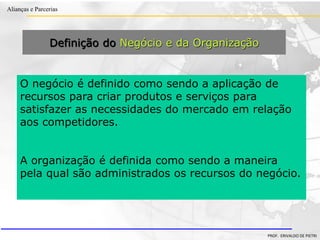Clique para editar o estilo do título
mestre
• Clique para editar os estilos do texto mestre
– Segundo nível
• Terceiro nível
– Quarto nível
» Quinto nível
18/03/2022 62
Alianças e Parcerias
PROF. ERIVALDO DE PIETRI
Definição do Negócio e da Organização
O negócio é definido como sendo a aplicação de
recursos para criar produtos e serviços para
satisfazer as necessidades do mercado em relação
aos competidores.
A organização é definida como sendo a maneira
pela qual são administrados os recursos do negócio.
 