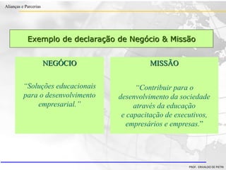 Clique para editar o estilo do título
mestre
• Clique para editar os estilos do texto mestre
– Segundo nível
• Terceiro nível
– Quarto nível
» Quinto nível
18/03/2022 68
Alianças e Parcerias
PROF. ERIVALDO DE PIETRI
Exemplo de declaração de Negócio & Missão
MISSÃO
“Contribuir para o
desenvolvimento da sociedade
através da educação
e capacitação de executivos,
empresários e empresas.”
NEGÓCIO
“Soluções educacionais
para o desenvolvimento
empresarial.”
 