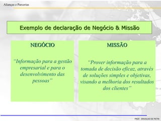 Clique para editar o estilo do título
mestre
• Clique para editar os estilos do texto mestre
– Segundo nível
• Terceiro nível
– Quarto nível
» Quinto nível
18/03/2022 69
Alianças e Parcerias
PROF. ERIVALDO DE PIETRI
Exemplo de declaração de Negócio & Missão
MISSÃO
“Prover informação para a
tomada de decisão eficaz, através
de soluções simples e objetivas,
visando a melhoria dos resultados
dos clientes”
NEGÓCIO
“Informação para a gestão
empresarial e para o
desenvolvimento das
pessoas”
 