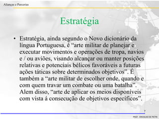 Clique para editar o estilo do título
mestre
• Clique para editar os estilos do texto mestre
– Segundo nível
• Terceiro nível
– Quarto nível
» Quinto nível
18/03/2022 7
Alianças e Parcerias
PROF. ERIVALDO DE PIETRI
7
Estratégia
• Estratégia, ainda segundo o Novo dicionário da
língua Portuguesa, é “arte militar de planejar e
executar movimentos e operações de tropa, navios
e / ou aviões, visando alcançar ou manter posições
relativas e potenciais bélicos favoráveis a futuras
ações táticas sobre determinados objetivos”. É
também a “arte militar de escolher onde, quando e
com quem travar um combate ou uma batalha”.
Alem disso, “arte de aplicar os meios disponíveis
com vista á consecução de objetivos específicos”.
 