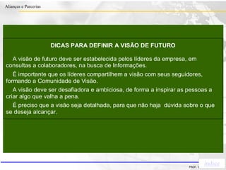 Clique para editar o estilo do título
mestre
• Clique para editar os estilos do texto mestre
– Segundo nível
• Terceiro nível
– Quarto nível
» Quinto nível
18/03/2022 72
Alianças e Parcerias
PROF. ERIVALDO DE PIETRI
DICAS PARA DEFINIR A VISÃO DE FUTURO
A visão de futuro deve ser estabelecida pelos líderes da empresa, em
consultas a colaboradores, na busca de Informações.
É importante que os líderes compartilhem a visão com seus seguidores,
formando a Comunidade de Visão.
A visão deve ser desafiadora e ambiciosa, de forma a inspirar as pessoas a
criar algo que valha a pena.
É preciso que a visão seja detalhada, para que não haja dúvida sobre o que
se deseja alcançar.
índice
 
