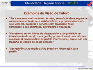 Clique para editar o estilo do título
mestre
• Clique para editar os estilos do texto mestre
– Segundo nível
• Terceiro nível
– Quarto nível
» Quinto nível
18/03/2022 73
Alianças e Parcerias
PROF. ERIVALDO DE PIETRI
Exemplos de Visão de Futuro
• “Ser a empresa mais rentável do setor, possuindo elevado grau de
comprometimento de seus colaboradores, e proporcionando aos
seus clientes, produtos e serviços com Qualidade Total,
garantindo a sua satisfação, preferência e fidelidade.”
• “Desejamos ser os líderes de desempenho e da qualidade no
fornecimento de serviços em gestão, proporcionando aos clientes
qualidade & produtividade de padrão internacional, através de um
trabalho de equipe de nosso pessoal.”
• “Ser referência na região sul do Brasil em informação para
gestão.”
Identidade Organizacional: VISÃO
 