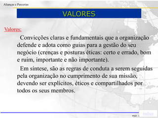 Clique para editar o estilo do título
mestre
• Clique para editar os estilos do texto mestre
– Segundo nível
• Terceiro nível
– Quarto nível
» Quinto nível
18/03/2022 74
Alianças e Parcerias
PROF. ERIVALDO DE PIETRI
Valores:
Convicções claras e fundamentais que a organização
defende e adota como guias para a gestão do seu
negócio (crenças e posturas éticas: certo e errado, bom
e ruim, importante e não importante).
Em síntese, são as regras de conduta a serem seguidas
pela organização no cumprimento de sua missão,
devendo ser explícitos, éticos e compartilhados por
todos os seus membros.
índice
VALORES
 