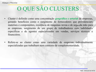 Clique para editar o estilo do título
mestre
• Clique para editar os estilos do texto mestre
– Segundo nível
• Terceiro nível
– Quarto nível
» Quinto nível
18/03/2022 80
Alianças e Parcerias
PROF. ERIVALDO DE PIETRI
O QUE SÃO CLUSTERS
• Cluster é definido como uma concentração geográfica e setorial de empresas,
gerando benefícios como o surgimento de fornecedores que providenciam
materiais e componentes, existência de máquinas novas e de segunda mão para
as empresas, surgimento de um grupo de trabalhadores com habilidades
específicas e de agentes especializados em vendas, serviços técnicos e
financeiros.
• Refere-se ao cluster como uma variedade de empresas individualmente
especializadas que trabalham num contexto de complementaridade.
 