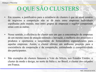 Clique para editar o estilo do título
mestre
• Clique para editar os estilos do texto mestre
– Segundo nível
• Terceiro nível
– Quarto nível
» Quinto nível
18/03/2022 81
Alianças e Parcerias
PROF. ERIVALDO DE PIETRI
O QUE SÃO CLUSTERS
• Em resumo, a justificativa para a existência de clusters é que no atual cenário
de negócios a competição não se dá mais entre empresas individuais
espalhadas pelo mundo, mas entre grupos de empresas e regiões competindo
umas com as outras.
• Nesse sentido, a eficiência do cluster está em que a concentração de empresas
de um mesmo ramo de atuação estimula a inovação, a melhoria dos processos e
produtos e oportuniza o surgimento de fornecedores especializados para
aquelas empresas. Assim, o cluster oferece um ambiente propício para a
coexistência da cooperação e da competição, estimulando a competitividade
dos participantes.
• São exemplos de clusters famosos o Vale do Silício, nos Estados Unidos, o
cluster da moda e design, no norte da Itália e, no Brasil, o cluster dos calçados
em Franca.
 