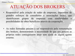 Clique para editar o estilo do título
mestre
• Clique para editar os estilos do texto mestre
– Segundo nível
• Terceiro nível
– Quarto nível
» Quinto nível
18/03/2022 83
Alianças e Parcerias
PROF. ERIVALDO DE PIETRI
ATUAÇÃO DOS BROKERS
• Responsável pela criação de redes de empresas, dependem de
grandes esforços de consultores e associações locais, que
identificaram grupos de empresas com similaridades e
possibilidades de obter benefícios através da cooperação.
• As redes formadas passam a ser responsáveis pela remuneração
dos brokers, demonstrando a necessidade de que aos poucos as
próprias redes conseguissem atuar sem ajuda de algum agente
externo.
 