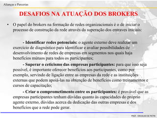 Clique para editar o estilo do título
mestre
• Clique para editar os estilos do texto mestre
– Segundo nível
• Terceiro nível
– Quarto nível
» Quinto nível
18/03/2022 85
Alianças e Parcerias
PROF. ERIVALDO DE PIETRI
DESAFIOS NA ATUAÇÃO DOS BROKERS
• O papel do brokers na formação de redes organizacionais é o de iniciar o
processo de construção da rede através da superação dos entraves iniciais:
- Identificar redes potenciais: o agente externo deve realizar um
exercício de diagnóstico para identificar e avaliar possibilidades de
desenvolvimento de redes de empresas em segmentos nos quais haja
benefícios mútuos para todos os participantes;
- Superar o ceticismo das empresas participantes: para que isso seja
possível, é importante oferecer benefícios aos participantes, como por
exemplo, servindo de ligação entre as empresas da rede e as instituições
externas que podem apoiá-las na obtenção de benefícios como treinamentos e
cursos de capacitação;
- Criar o comprometimento entre os participantes: é provável que as
empresas participantes tenham dúvidas quanto às capacidades do próprio
agente externo, dúvidas acerca da dedicação das outras empresas e dos
benefícios que a rede pode gerar.
 