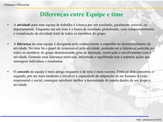 Clique para editar o estilo do título
mestre
• Clique para editar os estilos do texto mestre
– Segundo nível
• Terceiro nível
– Quarto nível
» Quinto nível
18/03/2022 89
Alianças e Parcerias
PROF. ERIVALDO DE PIETRI
Diferenças entre Equipe e time
• A atividade para uma equipe de trabalho é a busca por um resultado, geralmente setorial, ou
departamental. Enquanto em um time é a busca do resultado globalizado, com comprometimento
e visualização da atividade total de todos os membros do grupo.
• A liderança de uma equipe é designada pelo conhecimento e empenho no desenvolvimento da
atividade. No time há o papel de responsável pela atividade, podendo ser a liderança exercida por
todos os membros do grupo demonstrando grau de interação, motivação e envolvimento com a
atividade. Gerando uma liderança motivada, informada e equilibrada tem e mantém ações que
interagem indivíduos e resultados.
• O conceito de equipe é mais antigo enquanto o de time é mais recente. Entre os dois conceitos, o
segundo, por ser mais moderno e envolver a capacidade de adaptação do ser humano à visão
empresarial e social, consegue satisfazer melhor a necessidade de papéis dentro de um grupo e
atividade.
 