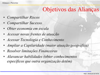 Clique para editar o estilo do título
mestre
• Clique para editar os estilos do texto mestre
– Segundo nível
• Terceiro nível
– Quarto nível
» Quinto nível
18/03/2022 9
Alianças e Parcerias
PROF. ERIVALDO DE PIETRI
• Compartilhar Riscos
• Compartilhar Sucesso
• Obter economia em escala
• Acessar novas frentes de atuação
• Acessar Tecnologia e Conhecimento
• Ampliar a Capilaridade (maior atuação geográfica)
• Resolver limitações Financeiras
• Alavancar habilidades (obter conhecimentos
específicos que outra organização detém)
Objetivos das Alianças
 
