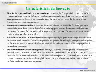 Clique para editar o estilo do título
mestre
• Clique para editar os estilos do texto mestre
– Segundo nível
• Terceiro nível
– Quarto nível
» Quinto nível
18/03/2022 94
Alianças e Parcerias
PROF. ERIVALDO DE PIETRI
Características da Inovação
• Gestão da oportunidade, risco e mudança: a inovação é imprevisível com elevado
risco associado, pode também ter grandes custos associados, deve por isso haver um
acompanhamento de perto da inovação quer de bens ou serviços, de forma a evitar
fracassos e riscos não calculados;
• Interação com consumidor: procura de novos nichos de mercado faz com que seja
necessário pesar bem custos, benefícios e timing para se envolver consumidores nos
processos de inovação, para dessa forma potenciar o sucesso da mesma ao levar-se em
conta o interesse do consumidor;
• Resistência cultural à mudança: havendo predisposição para a mudança o sucesso de
inovações será superior. Deve haver pressão na gestão da inovação para prevenir rigidez
na forma de pensar e haver atitudes permeáveis há existência de ambientes propícios à
inovação e mudança;
• Desenvolvimento de novos negócios: inovação faz com que empresas se afastem da
estabilidade e controlo, da sua zona de conforto, desviando-as dos seus processos
normais. Recursos usados na inovação são usados na possível criação de novos produtos
e possivelmente novas áreas de negócio, mas que tem risco associado e podem não ter
no futuro não ter o retorno esperado.
 