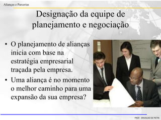 Clique para editar o estilo do título
mestre
• Clique para editar os estilos do texto mestre
– Segundo nível
• Terceiro nível
– Quarto nível
» Quinto nível
18/03/2022 97
Alianças e Parcerias
PROF. ERIVALDO DE PIETRI
Designação da equipe de
planejamento e negociação
• O planejamento de alianças
inicia com base na
estratégia empresarial
traçada pela empresa.
• Uma aliança é no momento
o melhor caminho para uma
expansão da sua empresa?
 