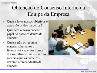 Clique para editar o estilo do título
mestre
• Clique para editar os estilos do texto mestre
– Segundo nível
• Terceiro nível
– Quarto nível
» Quinto nível
18/03/2022 99
Alianças e Parcerias
PROF. ERIVALDO DE PIETRI
Obtenção do Consenso Interno da
Equipe da Empresa
• Quais são os nossos objetivos e
quais são os dos parceiros?
• Qual será o nosso papel e o
papel do parceiro dentro da
aliança?
• Quais serão os recursos –
materiais, humanos e
financeiros - que nós iremos
disponibilizar e quais serão os
recursos que os parceiros
deverão oferecer dentro da
aliança?
 