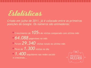 Estatísticas
Criado em julho de 2011, já é colocado entre as primeiras
posições do Google. Os números são animadoras:


     Crescimento de   105% de visitas comparado com último mês
     64.088 pageviews no mês
     Foram 29.340 visitas totais no último mês

     Picos de 1.300 visitas no dia

     1.400 seguidores nas redes sociais
    e crescendo...
 