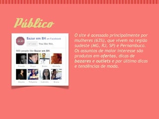 Público
          O site é acessado principalmente por
          mulheres (63%), que vivem na região
          sudeste (MG, RJ, SP) e Pernambuco.
          Os assuntos de maior interesse são
          produtos em ofertas, dicas de
          bazares e outlets e por último dicas
          e tendências de moda.
 